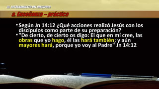 III.III. ENTRENAMIENTO DEL DISCIPULOENTRENAMIENTO DEL DISCIPULO
• Según Jn 14:12 ¿Qué acciones realizó Jesús con losSegún Jn 14:12 ¿Qué acciones realizó Jesús con los
discípulos como parte de su preparación?discípulos como parte de su preparación?
• "De cierto, de cierto os digo: El que en mí cree, las"De cierto, de cierto os digo: El que en mí cree, las
obrasobras que yoque yo hagohago, él las, él las hará tambiénhará también; y aún; y aún
mayores harámayores hará, porque yo voy al Padre" Jn 14:12, porque yo voy al Padre" Jn 14:12
 