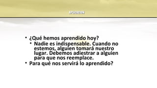 APLICACIONAPLICACION
• ¿Qué hemos aprendido hoy?
• Nadie es indispensable. Cuando no
estemos, alguien tomará nuestro
lugar. Debemos adiestrar a alguien
para que nos reemplace.
• Para qué nos servirá lo aprendido?
 