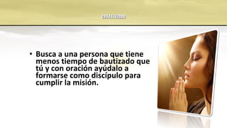 CREATIVIDADCREATIVIDAD
• Busca a una persona que tiene
menos tiempo de bautizado que
tú y con oración ayúdalo a
formarse como discípulo para
cumplir la misión.
 
