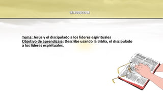 INTRODUCCIONINTRODUCCION
Tema: Jesús y el discipulado a los líderes espirituales
Objetivo de aprendizaje: Describe usando la Biblia, el discipulado
a los líderes espirituales.
 