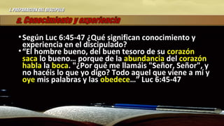 I.I. PREPARACION DEL DISCIPULOPREPARACION DEL DISCIPULO
• Según Luc 6:45-47 ¿Qué significan conocimiento ySegún Luc 6:45-47 ¿Qué significan conocimiento y
experiencia en el discipulado?experiencia en el discipulado?
• ““El hombre bueno, del buen tesoro de suEl hombre bueno, del buen tesoro de su corazóncorazón
sacasaca lo bueno… porque de lalo bueno… porque de la abundanciaabundancia deldel corazóncorazón
hablahabla lala bocaboca. "¿Por qué me llamáis "Señor, Señor", y. "¿Por qué me llamáis "Señor, Señor", y
no hacéis lo que yo digo? Todo aquel que viene a mí yno hacéis lo que yo digo? Todo aquel que viene a mí y
oyeoye mis palabras y lasmis palabras y las obedeceobedece…” Luc 6:45-47…” Luc 6:45-47
 