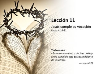 Lección	
  11	
  
Jesús	
  cumple	
  su	
  vocación	
  

Lucas	
  4.14-­‐21	
  
	
  
	
  
	
  
	
  
	
  
Texto	
  áureo	
  
«Entonces	
  comenzó́	
  a	
  decirles:	
  —Hoy	
  
se	
  ha	
  cumplido	
  esta	
  Escritura	
  delante	
  
de	
  vosotros».	
  
—Lucas	
  4.21	
  	
  

 