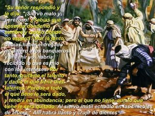 "Su señor respondió y  le dijo:  "¡Siervo malo y  perezoso!  ¿Sabías que  cosecho donde no  sembré y recojo donde  no esparcí? Por lo tanto,  debías haber entregado  mi dinero a los banqueros,  y al venir yo, habría  recibido lo que es mío  con los intereses.  Por  tanto, quitadle el talento  y dadlo al que tiene diez  talentos. Porque a todo  el que tiene le será dado,  y tendrá en abundancia; pero al que no tiene, aun lo que tiene le será quitado.  Al siervo inútil echadlo en las tinieblas de afuera." Allí habrá llanto y crujir de dientes”. 