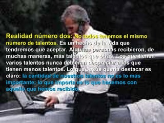 Realidad número dos:  No todos tenemos el mismo número de talentos.  Es un hecho de la vida que tendremos que aceptar. Algunas personas recibieron, de muchas maneras, más talentos que otras. Los que tienen varios talentos nunca debieran despreciar a los que tienen menos talentos. Lo que Jesús quería destacar es claro:  la cantidad de nuestros talentos no es lo más importante; lo que importa es lo que hacemos con aquello que hemos recibido.  