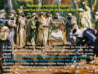 Realidad número cuatro :  No usar tus talentos es un asunto serio.   El “siervo inútil” no tiene una segunda oportunidad. Es arrojado a “las tinieblas de afuera; allí será el lloro y el crujir de dientes” (Mat. 25:30); esa es la descripción simbólica de la nada total, es decir, de la muerte eterna.  No usar lo que Dios nos ha confiado no solo nos perjudica en esta vida sino también pone en peligro nuestra vida eterna.  Esto significa que el tema de ser mayordomos fieles no es algo que pertenece a la periferia de nuestra experiencia cristiana: es la característica vital del discipulado.  
