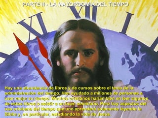 PARTE II - LA MAYORDOMIA DEL TIEMPO  Hay una abundancia de libros y de cursos sobre el tema de la administración del tiempo. Han ayudado a millones de personas a usar mejor su tiempo. Muchos cristianos harían bien en leer algunos de estos libros o asistir a un buen seminario. Pero hay aspectos del uso cristiano del tiempo que uno aprenderá solamente leyendo la Biblia y, en particular, estudiando la vida de Jesús.  