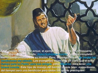 En el mundo estresante actual, el ejemplo de Jesús es tan refrescante como digno de ser imitado.  Jesús trabajaba mucho  y estaba completa-mente comprometido con su misión. Pero, se aseguraba de  no perder las bendiciones del sábado.  Los evangelios dejan muy en claro que él tenía  tiempo para su Padre ,  para sus amigos , para  relajarse , para tener  una buena comida . Este tipo de manejo del tiempo (o más bien: mayordomía del tiempo) será una bendición para todos los que lo practiquen.  