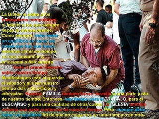 La Biblia no alaba a los  trabajadores compulsivos ,  ni felicita a los que siempre  hacen lo menos posible.  Como siempre,  debe haber  un equilibrio en hacer las  cosas que hay que hacer,  mientras al mismo tiempo  no nos consumimos  emocional o físicamente.  DIOS  tiene el primer derecho  sobre nuestro tiempo.  Manifestamos esto al guardar  el sábado y al usar nuestro  tiempo diario de oración y  adoración.  Nuestra  FAMILIA  también tienen derecho  a una parte justa de nuestro tiempo. Entonces,  hay tiempo para el  TRABAJO , para el  DESCANSO  y para una cantidad de otras cosas.  La  IGLESIA  también reclama una parte sustancial de nuestro tiempo . Pero , siempre debe haber un equilibrio  fin de que no caigamos en una trampa o en otra.  