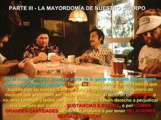 PARTE III - LA MAYORDOMÍA DE NUESTRO CUERPO  En el mundo secular, la mayor parte de la gente considera sus cuerpos como su propiedad personal.  Tienen la última palabra sobre todo lo que sucede con su cuerpo. Esto no solo se aplica al inmenso número de mujeres que pretenden ser libres para decidir si tendrán un  ABORTO  o no, sino también a todos los que sienten que tienen derecho a perjudicar sus cuerpos por el uso de  SUSTANCIAS   ILEGALES , o por  COMER   GRANDES CANTIDADES  de comida chatarra o por tener  RELACIONES SEXUALES ILICITAS .  