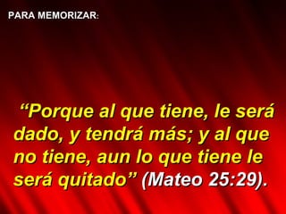 PARA MEMORIZAR : “ Porque al que tiene, le será dado, y tendrá más; y al que no tiene, aun lo que tiene le será quitado”  (Mateo 25:29).  