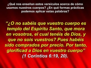 ¿Qué nos enseñan estos versículos acerca de cómo usamos nuestros cuerpos? ¿En qué formas prácticas podemos aplicar estas palabras? “ ¿O no sabéis que vuestro cuerpo es templo del Espíritu Santo, que mora en vosotros, el cual tenéis de Dios, y que no sois vuestros? Pues habéis sido comprados por precio. Por tanto, glorificad a Dios en vuestro cuerpo” (1 Corintios 6:19, 20).   
