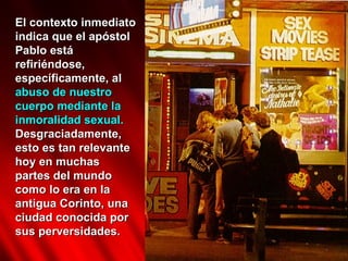 El contexto inmediato indica que el apóstol Pablo está refiriéndose, específicamente, al  abuso de nuestro cuerpo mediante la inmoralidad sexual.  Desgraciadamente, esto es tan relevante hoy en muchas partes del mundo como lo era en la antigua Corinto, una ciudad conocida por sus perversidades.  