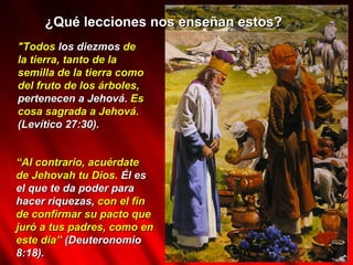 ¿Qué lecciones nos enseñan estos? "Todos  los diezmos  de la tierra, tanto de la semilla de la tierra como del fruto de los árboles,  pertenecen a Jehová.  Es cosa sagrada a Jehová.  (Levítico 27:30). “ Al contrario, acuérdate de Jehovah tu Dios.  Él es el que te da poder para hacer riquezas,  con el fin de confirmar su pacto que juró a tus padres, como en este día”  (Deuteronomio 8:18). 