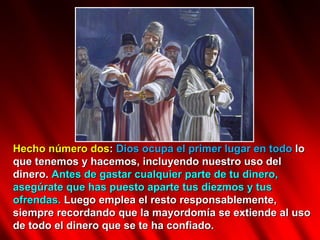 Hecho número dos :  Dios ocupa el primer lugar en todo  lo que tenemos y hacemos, incluyendo nuestro uso del dinero.  Antes de gastar cualquier parte de tu dinero, asegúrate que has puesto aparte tus diezmos y tus ofrendas.  Luego emplea el resto responsablemente, siempre recordando que la mayordomía se extiende al uso de todo el dinero que se te ha confiado.  