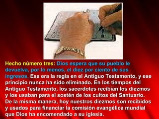 Hecho número tres:  Dios espera que su pueblo le devuelva, por lo menos, el diez por ciento de sus ingresos.  Esa era la regla en el Antiguo Testamento, y ese principio nunca ha sido eliminado. En los tiempos del Antiguo Testamento, los sacerdotes recibían los diezmos y los usaban para el sostén de los cultos del Santuario. De la misma manera, hoy nuestros diezmos son recibidos y usados para financiar la comisión evangélica mundial que Dios ha encomendado a su iglesia.  