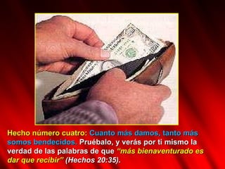 Hecho número cuatro:   Cuanto más damos, tanto más somos bendecidos.  Pruébalo, y verás por ti mismo la verdad de las palabras de que  “más bienaventurado es dar que recibir”   (Hechos 20:35).  