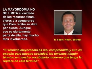 LA MAYORDOMÍA NO  SE LIMITA al cuidado  de los recursos finan- cieros y a asegurarse  que Dios reciba su diez  por ciento. Aunque  eso es ciertamente  parte de ella, hay mucho  más involucrado.  “ El término mayordomo es mal comprendido y aun es extraño para nuestra sociedad. No tenemos ningún término en nuestro vocabulario moderno que tenga la riqueza de este término”.  R. Scoot  Rodin, Escritor 