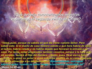 ¿Qué debería caracterizarnos mientras esperamos la segunda venida de Cristo?  “ Velad, pues, porque no sabéis en qué día viene vuestro Señor. Pero sabed esto: Si el dueño de casa hubiera sabido a qué hora habría de venir el ladrón, habría velado y no habría dejado que forzaran la entrada a su casa. Por tanto, estad preparados también vosotros, porque a la hora que no pensáis, vendrá el Hijo del Hombre. ¿Quién, pues, es el siervo fiel y prudente, a quien su señor le puso sobre los criados de su casa, para que les diera alimentos a su debido tiempo?  Bienaventurado será aquel siervo a quien, cuando su señor venga, le encuentre haciéndolo así”   (Mateo 24:42-46). 