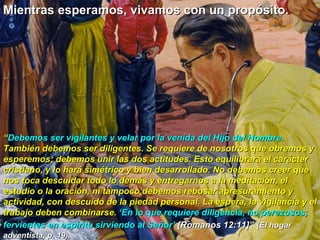 Mientras esperamos, vivamos con un propósito.  “ Debemos ser vigilantes y velar por la venida del Hijo del Hombre.  También debemos ser diligentes. Se requiere de nosotros que obremos y esperemos; debemos unir las dos actitudes. Esto equilibrará el carácter cristiano, y lo hará simétrico y bien desarrollado. No debemos creer que nos toca descuidar todo lo demás y entregarnos a la meditación, el estudio o la oración, ni tampoco debemos rebosar apresuramiento y actividad, con descuido de la piedad personal. La espera, la vigilancia y el trabajo deben combinarse.  ‘En lo que requiere diligencia, no perezosos; fervientes en espíritu sirviendo al Señor’   [Romanos 12:11]”   (El hogar adventista, p. 19).  