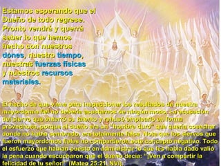 Estamos esperando que el  Dueño de todo regrese.  Pronto vendrá y querrá  saber lo que hemos  hecho con nuestros  dones , nuestro  tiempo ,  nuestras  fuerzas físicas   y nuestros  recursos  materiales.   El hecho de que viene para inspeccionar los resultados de nuestra mayordomía fiel no debería asustarnos de ningún modo. La acusación del siervo que enterró su talento y rehusó emplearlo en forma provechosa, porque el dueño era un “hombre duro” que quería cosechar donde no había sembrado, era totalmente falsa. Nota que los siervos que fueron mayordomos fieles no compartieron este concepto negativo. Todo el esfuerzo que habían puesto en administrar lo que les había dado valió la pena cuando escucharon que el dueño decía: “¡Ven a compartir la felicidad de tu señor!” (Mateo 25:21, NVI).  