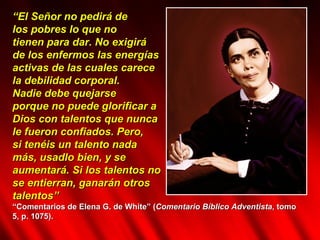 “ El Señor no pedirá de  los pobres lo que no  tienen para dar. No exigirá  de los enfermos las energías  activas de las cuales carece  la debilidad corporal.  Nadie debe quejarse  porque no puede glorificar a  Dios con talentos que nunca  le fueron confiados. Pero,  si tenéis un talento nada  más, usadlo bien, y se  aumentará. Si los talentos no  se entierran, ganarán otros  talentos”  “ Comentarios de Elena G. de White” ( Comentario Bíblico Adventista , tomo 5, p. 1075). 