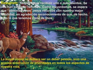 Resumen:   Todos hemos recibido uno o más talentos. Se nos han confiado recursos. Como mayordomos, se espera que “administremos” estos recursos con nuestra mejor habilidad, en agradecido reconocimiento de que, de hecho, todo lo que tenemos viene de Dios.  La mayordomía no debiera ser un deber pesado, sino una gozosa ordenación de prioridades en todos los aspectos de nuestra vida. 