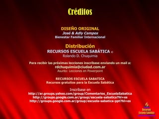 DISEÑO ORIGINAL José & Adly Campos Bienestar Familiar Internacional Distribución RECURSOS ESCUELA SABÁTICA  © Rolando D. Chuquimia Para recibir las próximas lecciones inscríbase enviando un mail a: [email_address] Asunto: Lecciones en Powerpoint RECURSOS ESCUELA SABATICA Recursos gratuitos para la Escuela Sabática Inscríbase en http://ar.groups.yahoo.com/group/Comentarios_EscuelaSabatica http://groups.google.com.ar/group/escuela-sabatica?hl=es http://groups.google.com.ar/group/escuela-sabatica-ppt?hl=es Créditos Recursos Escuela Sabática 