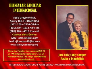 BIENESTAR FAMILIAR INTERNACIONAL 5356 Greystone Dr. Spring Hill, FL 34609 USA (352) 200 – 7670 Oficina (301) 379 – 1214 Adly cel. (301) 346 – 4019 Jos é  cel. Correos electrónicos: Adly - aele324@cs.com Jos é - jlcampos10@cs.com Bienestar Familiar Internacional  NO ES un “Ministerio independiente”, ES  un  “ Ministerio Laico” de apoyo al Ministerio Denominacional. ESTE SERVICIO ES GRATUITO Y PUEDE USARLO  PARA HACER OBRA MISIONERA José Luis y Adly Campos Pastor y Evangelista www.familywellbeing.org 