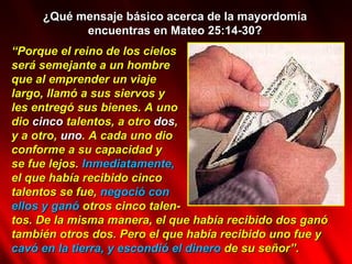 ¿Qué mensaje básico acerca de la mayordomía encuentras en Mateo 25:14-30? “ Porque el reino de los cielos será semejante a un hombre  que al emprender un viaje  largo, llamó a sus siervos y  les entregó sus bienes.   A uno dio  cinco  talentos, a otro  dos ,  y a otro,  uno . A cada uno dio  conforme a su capacidad y  se fue lejos.  Inmediatamente,   el que había recibido cinco  talentos se fue,  negoció con  ellos y ganó  otros cinco talen- tos. De la misma manera, el que había recibido dos ganó también otros dos. Pero el que había recibido uno fue y  cavó en la tierra, y escondió el dinero  de su señor”.  