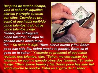 Después de mucho tiempo,  vino el señor de aquellos  siervos y arregló cuentas  con ellos.   Cuando se pre- sentó el que había recibido  cinco talentos, trajo otros  cinco talentos y dijo:  "Señor, me entregaste  cinco talentos; he aquí he  ganado otros cinco talen- tos.  “ Su señor le dijo:  "Bien, siervo bueno y fiel. Sobre poco has sido fiel, sobre mucho te pondré. Entra en el gozo de tu señor. “ Y cuando se presentó el que había recibido dos talentos, dijo: "Señor, me entregaste dos talentos; he aquí he ganado otros dos talentos. "Su señor le dijo: "Bien, siervo bueno y fiel. Sobre poco has sido fiel, sobre mucho te pondré. Entra en el gozo de tu señor.“  