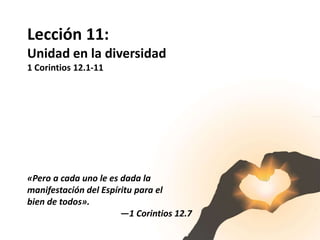 Lección 11:
Unidad en la diversidad
1 Corintios 12.1-11
«Pero a cada uno le es dada la
manifestación del Espíritu para el
bien de todos».
—1 Corintios 12.7
 