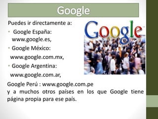 Puedes ir directamente a:
• Google España:
www.google.es,
• Google México:
www.google.com.mx,
• Google Argentina:
www.google.com.ar,
Google Perú : www.google.com.pe
y a muchos otros países en los que Google tiene
página propia para ese país.
 