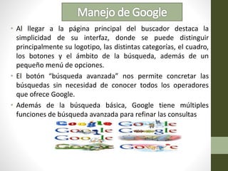 • Al llegar a la página principal del buscador destaca la
simplicidad de su interfaz, donde se puede distinguir
principalmente su logotipo, las distintas categorías, el cuadro,
los botones y el ámbito de la búsqueda, además de un
pequeño menú de opciones.
• El botón “búsqueda avanzada” nos permite concretar las
búsquedas sin necesidad de conocer todos los operadores
que ofrece Google.
• Además de la búsqueda básica, Google tiene múltiples
funciones de búsqueda avanzada para refinar las consultas
 