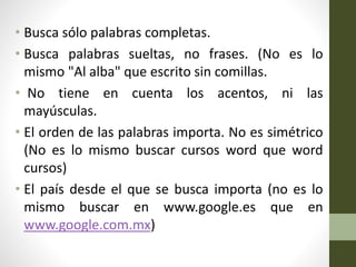 • Busca sólo palabras completas.
• Busca palabras sueltas, no frases. (No es lo
mismo "Al alba" que escrito sin comillas.
• No tiene en cuenta los acentos, ni las
mayúsculas.
• El orden de las palabras importa. No es simétrico
(No es lo mismo buscar cursos word que word
cursos)
• El país desde el que se busca importa (no es lo
mismo buscar en www.google.es que en
www.google.com.mx)
 