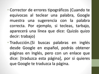 • Corrector de errores tipográficos (Cuando te
equivocas al teclear una palabra, Google
muestra una sugerencia con la palabra
correcta. Por ejemplo, si tecleas, tarbajo,
aparecerá una línea que dice: Quizás quizo
decir: trabajo)
• Traducción.(Si buscas palabras en inglés
desde Google en español, podrás obtener
páginas en Inglés, pero con un enlace que
dice: [traduzca esta página], por si quieres
que Google te traduzca la página.
 