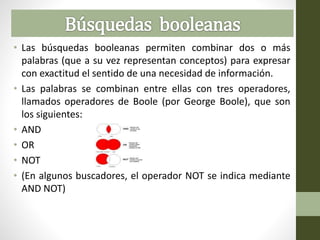 • Las búsquedas booleanas permiten combinar dos o más
palabras (que a su vez representan conceptos) para expresar
con exactitud el sentido de una necesidad de información.
• Las palabras se combinan entre ellas con tres operadores,
llamados operadores de Boole (por George Boole), que son
los siguientes:
• AND
• OR
• NOT
• (En algunos buscadores, el operador NOT se indica mediante
AND NOT)
 