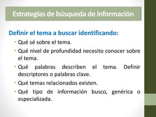 Estrategias de búsqueda de información
Definir el tema a buscar identificando:
• Qué sé sobre el tema.
• Qué nivel de profundidad necesito conocer sobre
el tema.
• Qué palabras describen el tema. Definir
descriptores o palabras clave.
• Qué temas relacionados existen.
• Qué tipo de información busco, genérica o
especializada.
 