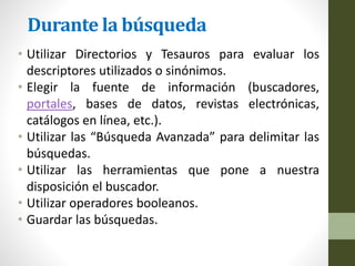 Durante la búsqueda
• Utilizar Directorios y Tesauros para evaluar los
descriptores utilizados o sinónimos.
• Elegir la fuente de información (buscadores,
portales, bases de datos, revistas electrónicas,
catálogos en línea, etc.).
• Utilizar las “Búsqueda Avanzada” para delimitar las
búsquedas.
• Utilizar las herramientas que pone a nuestra
disposición el buscador.
• Utilizar operadores booleanos.
• Guardar las búsquedas.
 