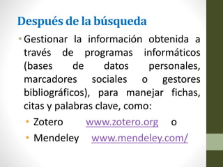 Después de la búsqueda
•Gestionar la información obtenida a
través de programas informáticos
(bases de datos personales,
marcadores sociales o gestores
bibliográficos), para manejar fichas,
citas y palabras clave, como:
• Zotero www.zotero.org o
• Mendeley www.mendeley.com/
 