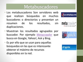 • Los metabuscadores Son servidores web
que realizan búsquedas en muchos
buscadores o directorios y presentan un
resumen de los resultados, sin
duplicaciones.
• Muestran los resultados agrupados por
buscador. Por ejemplo Metacrawler que
busca en Google, Yahoo!, Ask y Bing.
• Es por ello que se usan para aquellas
búsquedas en las que es interesante
obtener el máximo de recursos
disponibles en la red.
 