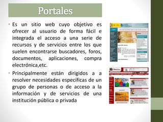 • Es un sitio web cuyo objetivo es
ofrecer al usuario de forma fácil e
integrada el acceso a una serie de
recursos y de servicios entre los que
suelen encontrarse buscadores, foros,
documentos, aplicaciones, compra
electrónica,etc.
• Principalmente están dirigidos a a
resolver necesidades específicas de un
grupo de personas o de acceso a la
información y de servicios de una
institución pública o privada
 