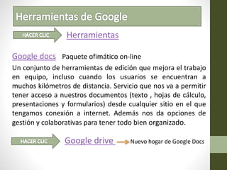 Herramientas
Google docs Paquete ofimático on-line
Un conjunto de herramientas de edición que mejora el trabajo
en equipo, incluso cuando los usuarios se encuentran a
muchos kilómetros de distancia. Servicio que nos va a permitir
tener acceso a nuestros documentos (texto , hojas de cálculo,
presentaciones y formularios) desde cualquier sitio en el que
tengamos conexión a internet. Además nos da opciones de
gestión y colaborativas para tener todo bien organizado.
Google drive Nuevo hogar de Google Docs
 