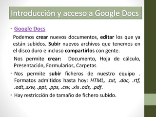 • Google Docs
Podemos crear nuevos documentos, editar los que ya
están subidos. Subir nuevos archivos que tenemos en
el disco duro e incluso compartirlos con gente.
Nos permite crear: Documento, Hoja de cálculo,
Presentación, Formularios, Carpetas
• Nos permite subir ficheros de nuestro equipo .
Formatos admitidos hasta hoy: HTML, .txt, .doc, .rtf,
.odt,.sxw, .ppt, .pps, .csv, .xls .ods, .pdf.
• Hay restricción de tamaño de fichero subido.
 