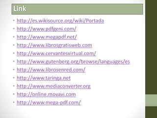 • http://es.wikisource.org/wiki/Portada
• http://www.pdfgeni.com/
• http://www.megapdf.net/
• http://www.librosgratisweb.com
• http://www.cervantesvirtual.com/
• http://www.gutenberg.org/browse/languages/es
• http://www.librosenred.com/
• http://www.taringa.net
• http://www.mediaconverter.org
• http://online.movavi.com
• http://www.mega-pdf.com/
 