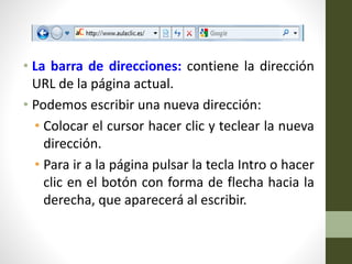 • La barra de direcciones: contiene la dirección
URL de la página actual.
• Podemos escribir una nueva dirección:
• Colocar el cursor hacer clic y teclear la nueva
dirección.
• Para ir a la página pulsar la tecla Intro o hacer
clic en el botón con forma de flecha hacia la
derecha, que aparecerá al escribir.
 