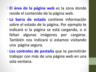 • El área de la página web es la zona donde
reside el contenido de la página web.
• La barra de estado contiene información
sobre el estado de la página. Por ejemplo te
indicará si la página se está cargando, o si
faltan algunas imágenes por cargarse.
También nos indicará si estamos visitando
una página segura.
• Los controles de pestaña que te permitirán
trabajar con más de una página web en una
sola ventana.
 