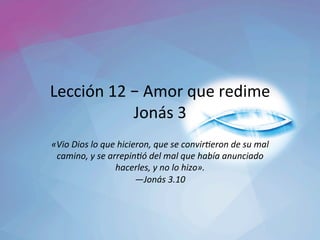 Lección	12	–	Amor	que	redime	
Jonás	3	
«Vio	Dios	lo	que	hicieron,	que	se	convir2eron	de	su	mal	
camino,	y	se	arrepin2ó́	del	mal	que	había	anunciado	
hacerles,	y	no	lo	hizo».		
—Jonás	3.10		
 