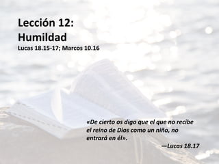Lección	12:	
Humildad	
Lucas	18.15-17;	Marcos	10.16	
	
	
	
	
	
	
	
«De	cierto	os	digo	que	el	que	no	recibe	
el	reino	de	Dios	como	un	niño,	no	
entrará	en	él».		
—Lucas	18.17	
 