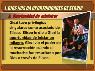 Giezi tuvo privilegios singulares como asociado de Eliseo.  Eliseo le dio a Giezi la  oportunidad de iniciar un milagro.  Giezi vio el poder de la resurrección cuando el muchacho fue resucitado por Dios a través de Eliseo. I. DIOS NOS DA OPORTUNIDADES DE SERVIR 