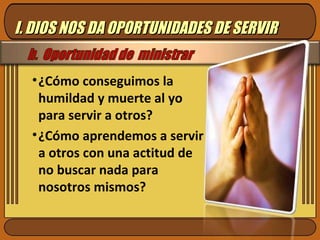 ¿Cómo conseguimos la humildad y muerte al yo para servir a otros? ¿Cómo aprendemos a servir a otros con una actitud de no buscar nada para nosotros mismos? I. DIOS NOS DA OPORTUNIDADES DE SERVIR 